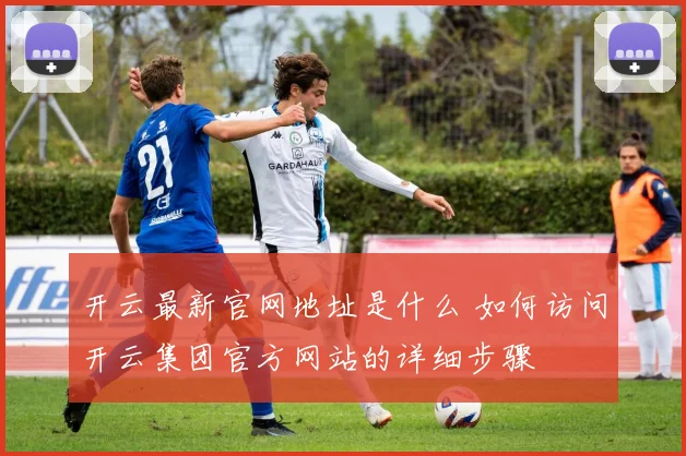 开云最新官网地址是什么 如何访问开云集团官方网站的详细步骤