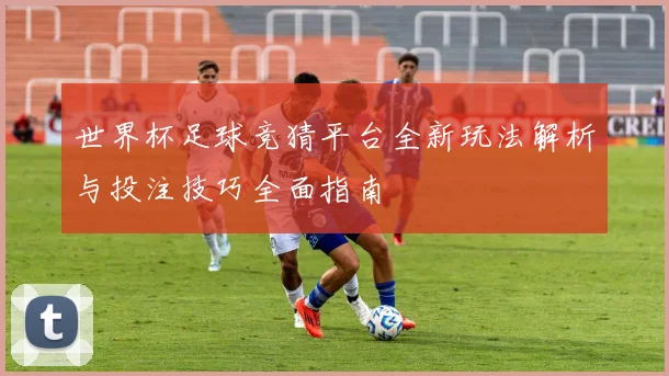 世界杯足球竞猜平台全新玩法解析与投注技巧全面指南