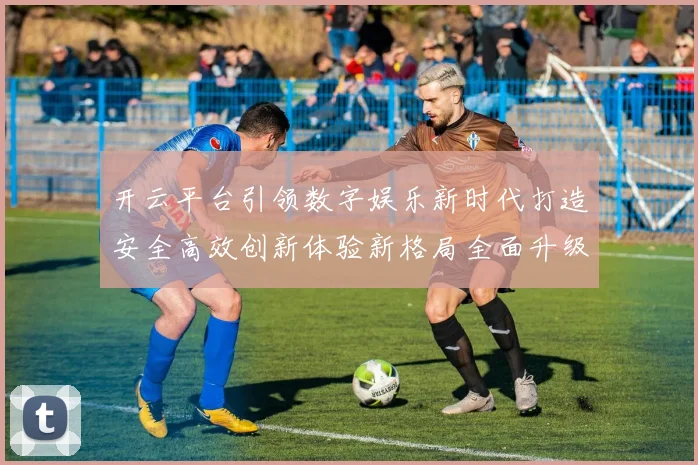 开云平台引领数字娱乐新时代打造安全高效创新体验新格局全面升级