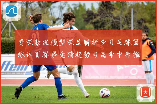 资深数据模型深度解析今日足球篮球体育赛事竞猜趋势与高命中率推荐策略揭秘
