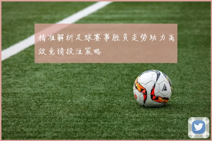 精准解析足球赛事胜负走势助力高效竞猜投注策略