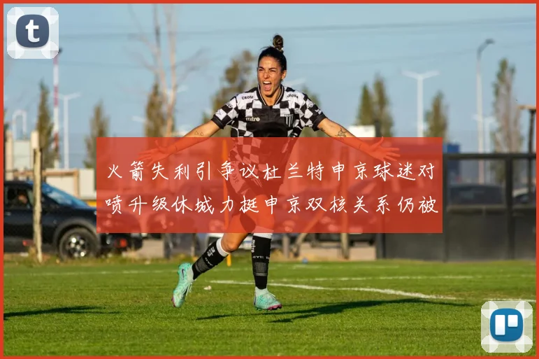 火箭失利引争议杜兰特申京球迷对喷升级休城力挺申京双核关系仍被看好