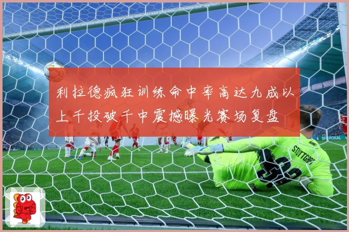 利拉德疯狂训练命中率高达九成以上千投破千中震撼曝光赛场复盘