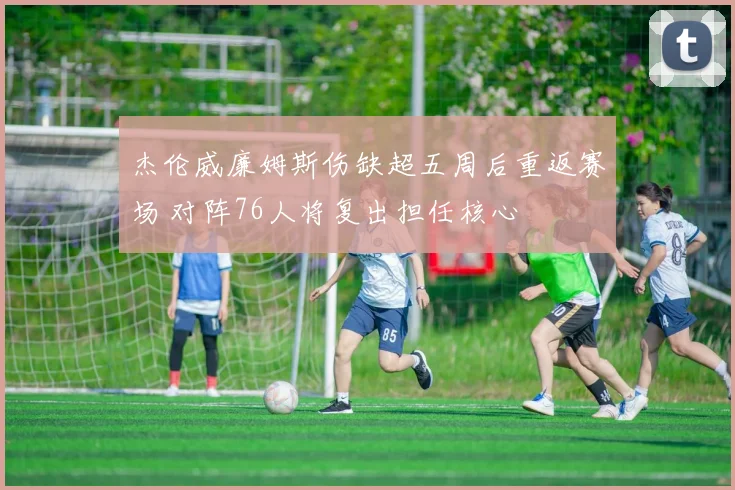 杰伦威廉姆斯伤缺超五周后重返赛场 对阵76人将复出担任核心