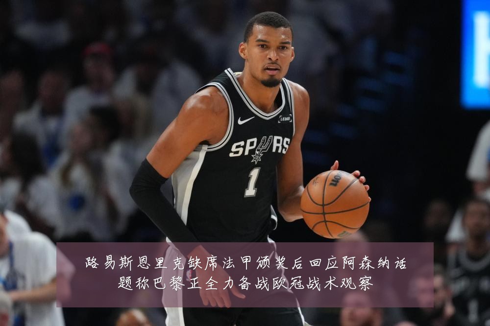 路易斯恩里克缺席法甲颁奖后回应阿森纳话题称巴黎正全力备战欧冠战术观察