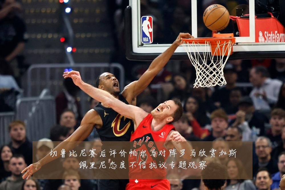 切鲁比尼赛后评价帕尔马对阵罗马欣赏加斯佩里尼态度不信抗议专题观察
